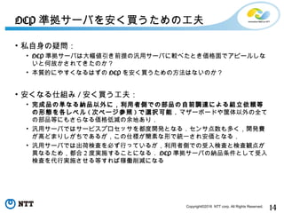 14Copyright©2016 NTT corp. All Rights Reserved.
• 私自身の疑問：
• OCP 準拠サーバは大幅値引き前提の汎用サーバに較べたとき価格面でアピールしな
いと何故かされてきたのか？
• 本質的にやすくなるはずの OCP を安く買うための方法はないのか？
• 安くなる仕組み / 安く買う工夫：
• 完成品の単なる納品以外に，利用者側での部品の自前調達による組立依頼等
の形態を各レベル ( 次ページ参照 ) で選択可能．マザーボードや筐体以外の全て
の部品等にもさらなる価格低減の余地あり．
• 汎用サーバではサービスプロセッサを都度開発となる．センサ点数も多く，開発費
が高どまりしがちであるが，この仕様が簡素な形で統一され安価となる．
• 汎用サーバでは出荷検査を必ず行っているが，利用者側での受入検査と検査観点が
異なるため，都合 2 度実施することになる． OCP 準拠サーバの納品条件として受入
検査を代行実施させる等すれば稼働削減になる
OCP 準拠サーバを安く買うための工夫
 