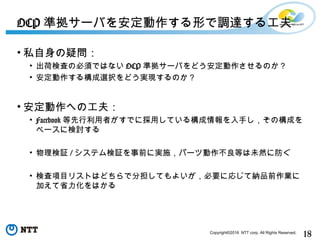 18Copyright©2016 NTT corp. All Rights Reserved.
• 私自身の疑問：
• 出荷検査の必須ではない OCP 準拠サーバをどう安定動作させるのか？
• 安定動作する構成選択をどう実現するのか？
• 安定動作への工夫：
• Facebook 等先行利用者がすでに採用している構成情報を入手し，その構成を
ベースに検討する
• 物理検証 / システム検証を事前に実施，パーツ動作不良等は未然に防ぐ
• 検査項目リストはどちらで分担してもよいが，必要に応じて納品前作業に
加えて省力化をはかる
OCP 準拠サーバを安定動作する形で調達する工夫
 
