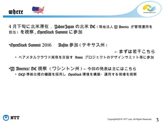 3Copyright©2016 NTT corp. All Rights Reserved.
4 月下旬に北米滞在． Yahoo!Japan の北米 DC ( 現地法人 YJ America が管理運用を
担当 ) を視察 , OpenStack Summit に参加
•OpenStack Summit 2016 　 Austin 参加 ( テキサス州 )
← まずは若干こちら
• ベアメタルクラウド実現を目指す Ironic プロジェクトのデザインサミット等に参加
•YJ America! DC 視察 ( ワシントン州 ) ← 今回の発表は主にはこちら
• OCP 準拠仕様の機器を採用し OpenStack 環境を構築・運用する現場を視察
where
 