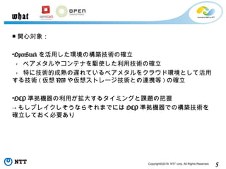 5Copyright©2016 NTT corp. All Rights Reserved.
■ 関心対象：
•OpenStack を活用した環境の構築技術の確立
 -   ベアメタルやコンテナを駆使した利用技術の確立
 -   特に技術的成熟の遅れているベアメタルをクラウド環境として活用
する技術 ( 仮想 NW や仮想ストレージ技術との連携等 ) の確立
•OCP 準拠機器の利用が拡大するタイミングと課題の把握
→ もしブレイクしそうならそれまでには OCP 準拠機器での構築技術を
確立しておく必要あり
what
 