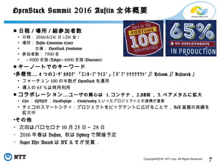 7Copyright©2016 NTT corp. All Rights Reserved.
OpenStack Summit 2016 Austin 全体概要
■ 日程 / 場所 / 総参加者数
• 日時： 2016/4/24( 日 )-29( 金 )
• 場所： Austin Convention Center
• 　　　主催： OpenStack Foundation
• 参加者数： 7500 名
• ←5000 名強 (Tokyo) 6000← 名強 (Vancouver)
■ キーノートでのキーワード
• …多様性 4 つのﾕｰｻﾞｶﾀﾛｸﾞ「ｴﾝﾀｰﾌﾟﾗｲｽﾞ」｢ﾊﾟﾌﾞﾘｯｸｸﾗｳﾄﾞ｣｢ Telcom ｣｢ Research ｣
• フォーチュン 100 の半数が OpenStack を運用
• 導入の 65 ％は商用利用
■ …コラボレーション ユーザの関心は 1. コンテナ， 2.SDN ， 3. ベアメタルに拡大
• Cisco ： OPNFV ， OpenDaylight ， CloudFoundry といったプロジェクトとの連携が重要
• チェコのスマートシティ：プロジェクトをビッグテントに広げることで， IoT 基盤の実績を
拡大中
•その他
・次回はバロセロナ 10 月 25 日～ 28 日
・ 2016 年春は Boston, 秋は Sydney で開催予定
・ Super User Award は AT ＆ T が受賞．
 