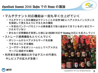 8Copyright©2016 NTT corp. All Rights Reserved.
• マルチテナント対応機能は一刻も早く仕上げていく
• マルチテナント対応機能はテナントごとの仮想 NW にベアメタルインスタンス
を接続して使えるようにするための機能
• 一年前のバンクーバサミット以降高優先で取り組まれてきているがいまだマー
ジされていない
• まもなく初期機能が実現した暁には VLAN 対応や Bonding 対応にも拡大していく
• ストレージ連携機能もとりくんでいく
• ボリュームからベアメタルサーバを起動
できるようにする機能
• ユーザデータをボリュームとしてベアメタル
サーバに接続する機能
• 利用者目線の機能以外ではテストの円滑化
　やレビュアの拡大が急務！
OpenStack Summit 2016 Austin での Ironic の議論
 