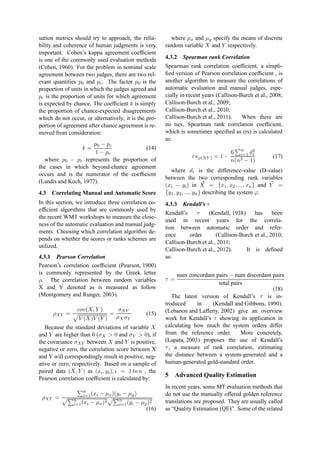 uation metrics should try to approach, the relia-
bility and coherence of human judgments is very
important. Cohen’s kappa agreement coefﬁcient
is one of the commonly used evaluation methods
(Cohen, 1960). For the problem in nominal scale
agreement between two judges, there are two rel-
evant quantities p0 and pc. The factor p0 is the
proportion of units in which the judges agreed and
pc is the proportion of units for which agreement
is expected by chance. The coefﬁcient k is simply
the proportion of chance-expected disagreements
which do not occur, or alternatively, it is the pro-
portion of agreement after chance agreement is re-
moved from consideration:
k =
p0 − pc
1 − pc
(14)
where p0 − pc represents the proportion of
the cases in which beyond-chance agreement
occurs and is the numerator of the coefﬁcient
(Landis and Koch, 1977).
4.3 Correlating Manual and Automatic Score
In this section, we introduce three correlation co-
efﬁcient algorithms that are commonly used by
the recent WMT workshops to measure the close-
ness of the automatic evaluation and manual judg-
ments. Choosing which correlation algorithm de-
pends on whether the scores or ranks schemes are
utilized.
4.3.1 Pearson Correlation
Pearson’s correlation coefﬁcient (Pearson, 1900)
is commonly represented by the Greek letter
ρ. The correlation between random variables
X and Y denoted as is measured as follow
(Montgomery and Runger, 2003).
ρXY =
cov(X, Y )
V (X)V (Y )
=
σXY
σX σY
(15)
Because the standard deviations of variable X
and Y are higher than 0 (σX > 0 and σY > 0), if
the covariance σXY between X and Y is positive,
negative or zero, the correlation score between X
and Y will correspondingly result in positive, neg-
ative or zero, respectively. Based on a sample of
paired data (X, Y ) as (xi, yi), i = 1 to n , the
Pearson correlation coefﬁcient is calculated by:
ρXY =
n
i=1(xi − µx)(yi − µy)
n
i=1(xi − µx)2 n
i=1(yi − µy)2
(16)
where µx and µy specify the means of discrete
random variable X and Y respectively.
4.3.2 Spearman rank Correlation
Spearman rank correlation coefﬁcient, a simpli-
ﬁed version of Pearson correlation coefﬁcient , is
another algorithm to measure the correlations of
automatic evaluation and manual judges, espe-
cially in recent years (Callison-Burch et al., 2008;
Callison-Burch et al., 2009;
Callison-Burch et al., 2010;
Callison-Burch et al., 2011). When there are
no ties, Spearman rank correlation coefﬁcient,
which is sometimes speciﬁed as (rs) is calculated
as:
rsϕ(XY ) = 1 −
6 n
i=1 d2
i
n(n2 − 1)
(17)
where di is the difference-value (D-value)
between the two corresponding rank variables
(xi − yi) in X = {x1, x2, ..., xn} and Y =
{y1, y2, ..., yn} describing the system ϕ.
4.3.3 Kendall’s τ
Kendall’s τ (Kendall, 1938) has been
used in recent years for the correla-
tion between automatic order and refer-
ence order (Callison-Burch et al., 2010;
Callison-Burch et al., 2011;
Callison-Burch et al., 2012). It is deﬁned
as:
τ =
num concordant pairs − num discordant pairs
total pairs
(18)
The latest version of Kendall’s τ is in-
troduced in (Kendall and Gibbons, 1990).
(Lebanon and Lafferty, 2002) give an overview
work for Kendall’s τ showing its application in
calculating how much the system orders differ
from the reference order. More concretely,
(Lapata, 2003) proposes the use of Kendall’s
τ, a measure of rank correlation, estimating
the distance between a system-generated and a
human-generated gold-standard order.
5 Advanced Quality Estimation
In recent years, some MT evaluation methods that
do not use the manually offered golden reference
translations are proposed. They are usually called
as “Quality Estimation (QE)”. Some of the related
 