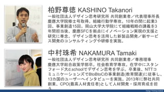 Design Thinking Institute
柏野尊徳 KASHINO Takanori
一般社団法人デザイン思考研究所 共同創業者／代表理事所長
慶應大学院修士号取得。組織行動学専攻。10年の間に起業3
回、事業創造15回。岡山大学大学院にて組織戦略の講義を3
年間担当後、慶應SFCを拠点にイノベーション実現の支援と
研究に専念。デザイン思考を活用した新製品開発／新サービ
ス開発のコンサルティングや研修を実施。
中村珠希 NAKAMURA Tamaki
一般社団法人デザイン思考研究所 共同創業者／専務理事
慶應大学総合政策学部卒。社会教育学専攻。在学中にスタン
フォード大d.schoolでデザイン思考を学ぶ。卒業後、NTTコ
ミュニケーションズでBtoBtoCの事業創造(教育関連)に従事し、
13カ国のユーザーへインタビューを実施。2013年に弊社共同
創業、CPO(最高人材責任者)として人材開発・採用育成を担
う。
 