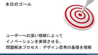 Design Thinking Institute
本日のゴール
ユーザーへの深い理解によって
イノベーションを実現させる、
問題解決プロセス：デザイン思考の基礎を理解
 
