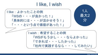 Design Thinking Institute
I like, I wish
I like：よかったことの例
「WSの・・・が良かった！」
「具体的には・・・が活かせそう！」
「・・・という点で価値があった！」
I wish：希望することの例
「WSがもう少し・・・ならよかった」
「できれば・・・したかった」
「社内で実践するなら・・・してみたい」
1人
最大2
分
 
