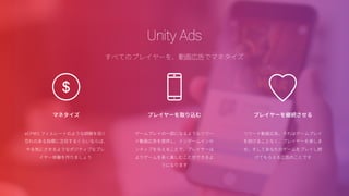 コアアナリティクス
シンプルでわかりやすいダッシュボードに表示されるあなたのゲームデータ
Unity Analyticsでプレイヤーのゲーム体験を改善しましょう
• メトリックモニター
ゲームがどのようにプレイされているのか、ハ
イレベルな情報を入手する
• データエクスプローラー
特定の状況についての情報をより深く掘り下
げて調べる
• ファネルアナライザー
プレイヤーの行動が分かる（たとえば、プレイ
ヤーがどこでスタックするか）
• セグメントビルダー
個別のゲームシナリオや行動パターンに基づ
いて、プレイヤーをグループ化することで、さ
まざまな状況に対処する
 