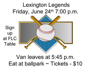 Lexington Legends
Friday, June 24th
7:00 p.m.
Van leaves at 5:45 p.m.
Eat at ballpark ~ Tickets - $10
Sign
up
at FLC
Table