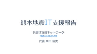 熊本地震IT支援報告
災害IT支援ネットワーク
http://saigaiit.net
代表 柴田 哲史
 