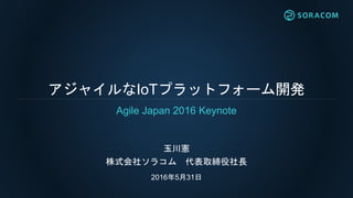 アジャイルなIoTプラットフォーム開発
玉川憲
株式会社ソラコム 代表取締役社長
2016年5月31日
Agile Japan 2016 Keynote
 