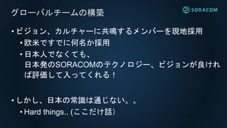 • ビジョン、カルチャーに共鳴するメンバーを現地採用
• 欧米ですでに何名か採用
• 日本人でなくても、
日本発のSORACOMのテクノロジー、ビジョンが良けれ
ば評価して入ってくれる！
• しかし、日本の常識は通じない。。
• Hard things.. (ここだけ話）
グローバルチームの構築
 