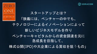 スタートアップとは？
「狭義には、ベンチャーの中でも、
テクノロジーによるイノベーションによって
新しいビジネスモデルを作り
ベンチャーキャピタルからの資金調達を元に
急成長を目指して、
株式公開(IPO)や大企業による買収を狙うもの」
 