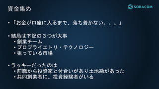 • 「お金が口座に入るまで、落ち着かない。。。」
• 結局は下記の３つが大事
• 創業チーム
• プロプライエトリ・テクノロジー
• 狙っている市場
• ラッキーだったのは
• 前職から投資家と付合いがあり土地勘があった
• 共同創業者に、投資経験者がいる
資金集め
 