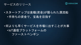 •スタートアップは食糧(資金)が限られた漂流船
•手持ちの資金で、宝島を目指す
•何よりも早くサービスを市場に出すことが大事
• IoT通信プラットフォームの
ファーストペンギン
サービスのリリース
 
