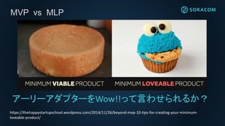 MVP vs MLP
アーリーアダプターをWow!!って言わせられるか？
https://thehappystartupschool.wordpress.com/2014/11/26/beyond-mvp-10-tips-for-creating-your-minimum-
loveable-product/
 