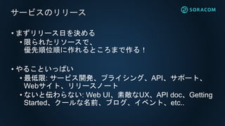 • まずリリース日を決める
• 限られたリソースで、
優先順位順に作れるところまで作る！
• やることいっぱい
• 最低限: サービス開発、プライシング、API、サポート、
Webサイト、リリースノート
• ないと伝わらない: Web UI、素敵なUX、API doc、Getting
Started、クールな名前、ブログ、イベント、etc..
サービスのリリース
 