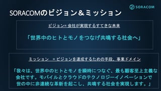SORACOMのビジョン＆ミッション
ビジョン= 会社が実現するすてきな未来
「世界中のヒトとモノをつなげ共鳴する社会へ」
ミッション = ビジョンを達成するための手段、事業ドメイン
「我々は、世界中のヒトとモノを瞬時につなぐ、最も顧客至上主義な
会社です。モバイルとクラウドのテクノロジーイノベーションで
世の中に非連続な革新を起こし、共鳴する社会を実現します。」
 