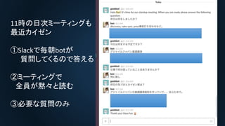 11時の日次ミーティングも
最近カイゼン
①Slackで毎朝botが
質問してくるので答える
②ミーティングで
全員が黙々と読む
③必要な質問のみ
 