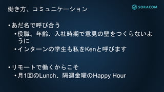 •あだ名で呼び合う
•役職、年齢、入社時期で意見の壁をつくらないよ
うに
• インターンの学生も私をKenと呼びます
•リモートで働くからこそ
•月1回のLunch、隔週金曜のHappy Hour
働き方、コミュニケーション
 