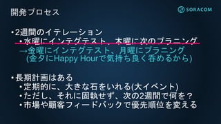 •2週間のイテレーション
• 水曜にインテグテスト、木曜に次のプラニング
→金曜にインテグテスト、月曜にプラニング
(金夕にHappy Hourで気持ち良く呑めるから)
•長期計画はある
• 定期的に、大きな石をいれる(大イベント)
• ただし、それに固執せず、次の2週間で何を？
•市場や顧客フィードバックで優先順位を変える
開発プロセス
 