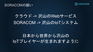 クラウド -> 沢山のWebサービス
SORACOM -> 沢山のIoTシステム
日本から世界から沢山の
IoTプレイヤーが生まれますように
SORACOMの願い
 