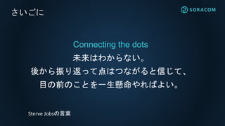 Connecting the dots
未来はわからない。
後から振り返って点はつながると信じて、
目の前のことを一生懸命やればよい。
さいごに
Sterve Jobsの言葉
 