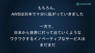 もちろん、
AWSは日本で十分に拡がっていきました
一方で、
日本から世界に打って出ていくような
ワクワクするイノベーティブなサービスは
まだまだ
 