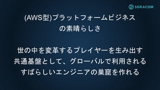 (AWS型)プラットフォームビジネス
の素晴らしさ
世の中を変革するプレイヤーを生み出す
共通基盤として、グローバルで利用される
すばらしいエンジニアの巣窟を作れる
 