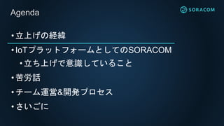 •立上げの経緯
•IoTプラットフォームとしてのSORACOM
• 立ち上げで意識していること
•苦労話
•チーム運営&開発プロセス
•さいごに
Agenda
 