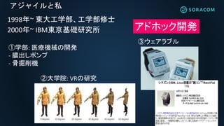 アジャイルと私
1998年~ 東大工学部、工学部修士
2000年~ IBM東京基礎研究所 アドホック開発
①学部: 医療機械の開発
- 膿出しポンプ
- 骨掘削機
②大学院: VRの研究
③ウェアラブル
 