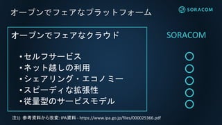 オープンでフェアなクラウド
•セルフサービス
• ネット越しの利用
• シェアリング・エコノミー
•スピーディな拡張性
• 従量型のサービスモデル
オープンでフェアなプラットフォーム
注1) 参考資料から改変: IPA資料 - https://www.ipa.go.jp/files/000025366.pdf
SORACOM
 