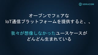 オープンでフェアな
IoT通信プラットフォームを提供すると、、
我々が想像しなかったユースケースが
どんどん生まれている
 