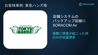 お客様事例: 東急ハンズ様
実際に障害が起こった時
のみの従量課金
店舗システムの
バックアップ回線に
SORACOM Air
 