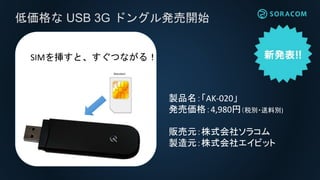 低価格な USB 3G ドングル発売開始
SIMを挿すと、すぐつながる！
製品名：「AK-020」
発売価格：4,980円（税別・送料別)
販売元：株式会社ソラコム
製造元：株式会社エイビット
 