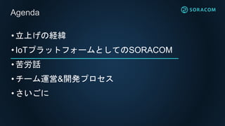 •立上げの経緯
•IoTプラットフォームとしてのSORACOM
•苦労話
•チーム運営&開発プロセス
•さいごに
Agenda
 