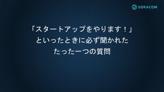 「スタートアップをやります！」
といったときに必ず聞かれた
たった一つの質問
 
