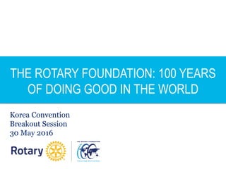 THE ROTARY FOUNDATION: 100 YEARS
OF DOING GOOD IN THE WORLD
Korea Convention
Breakout Session
30 May 2016
 