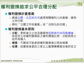 We Make Communities Reborn ！
 權利變換計畫意義
 透過公開、公正的方式處理相關權利人的產權、建物
土地分配
 類似「立體之市地重劃」或「法制化的合建」
 權利變換基本原則
 分配：更新後之土地及建築物扣除抵付共同負擔後，
依各宗土地權利變換前之權利價值比例，分配與原土
地所有權人
 補償：不願或不能參與權利變換者以現金補償
 估價：由實施者委託三家以上鑑價機構查估後評定之
17
權利變換追求公平合理分配
 