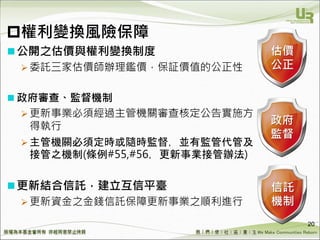 We Make Communities Reborn ！
權利變換風險保障
公開之估價與權利變換制度
 委託三家估價師辦理鑑價，保証價值的公正性
 政府審查、監督機制
 更新事業必須經過主管機關審查核定公告實施方
得執行
 主管機關必須定時或隨時監督，並有監管代管及
接管之機制(條例#55,#56，更新事業接管辦法)
更新結合信託，建立互信平臺
 更新資金之金錢信託保障更新事業之順利進行
20
估價
公正
政府
監督
信託
機制
 