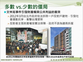 We Make Communities Reborn ！
多數 vs.少數的僵局
22
文林苑事件引發財產權與公共利益的衝突
 2012年3月台北市政府依法拆除一戶反對戶建物，引發社
會運動抗爭，衝擊台灣更新
 反對者主張財產權受憲法保障，政府不該為建商拆屋
自2012年開始的文林苑爭議案件終告落幕，預計2016年底原住戶終可回家
 