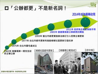 We Make Communities Reborn ！
26
「公辦都更」不是新名詞！
2011年 政府為主都更推動手冊
2005年 營建署推動公辦都更的開始
1963年 南機場第一期完全政
府主導公辦
1975年 台北市國宅處成立
1977年 台北市都市更新科推動柳鄉社區更新引發抗爭
1993年 臺北市都更實施辦法修訂引入民間主導更新
 