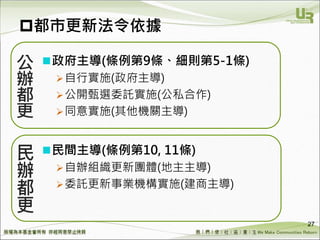 We Make Communities Reborn ！
都市更新法令依據
政府主導(條例第9條、細則第5-1條)
自行實施(政府主導)
公開甄選委託實施(公私合作)
同意實施(其他機關主導)
民間主導(條例第10, 11條)
自辦組織更新團體(地主主導)
委託更新事業機構實施(建商主導)
27
 