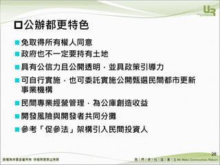 We Make Communities Reborn ！
公辦都更特色
免取得所有權人同意
政府也不一定要持有土地
具有公信力且公開透明，並具政策引導力
可自行實施，也可委託實施公開甄選民間都市更新
事業機構
民間專業經營管理，為公庫創造收益
開發風險與開發者共同分攤
參考「促參法」架構引入民間投資人
28
 