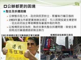 We Make Communities Reborn ！
整合及拆遷困難
 公辦整合阻力大，政府與民眾對立，影響執行曠日廢時
 1993年臺北市都更實施辦法修訂，引入民間投資主導更新
，從此政府由主導者轉變為審議仲裁的角色
 以板橋民安街為例，縣府未事先整合拆遷問題，致使全案
招商成功審議通過卻無法執行
29
公辦都更的困境
1981年柳鄉社區2次陳情修正單元範圍 板橋民安街案單元現況
 