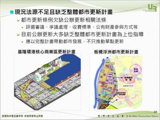 We Make Communities Reborn ！
現況法源不足且缺乏整體都市更新計畫
 都市更新條例欠缺公辦更新相關法條
 評選審議、爭議處理、收費標準、公有財產參與方式等
 目前公辦更新大多缺乏整體都市更新計畫為上位指導
 應以完整計畫帶動都市發展，不只推動單點更新
31
基隆環港核心商業區更新計畫 板橋浮洲都市更新計畫
 