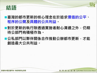 We Make Communities Reborn ！
結語
臺灣的都市更新的核心理念在於追求價值的公平、
程序的公開及具體的公共利益。
對於更新的執行除透過實施者耐心溝通之外，仍期
待公部門有積極作為。
公私部門以夥伴關係合作推動公辦都市更新，才能
創造最大公共利益。
 