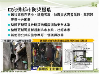 We Make Communities Reborn ！
完備都市防災機能
 舊社區巷弄狹小，建物老舊，地震與火災發生時，救災將
變得十分困難
 整體更新可提升建築結構與消防安全水準
 整體更新可重新規劃排水系統，杜絕水患
 其他的公共設施水準可一併獲得改善
7
透過更新增強耐震機能並進行消防救災檢討巷道狹小、結構強度較弱
 