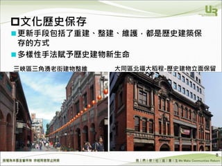 We Make Communities Reborn ！
文化歷史保存
更新手段包括了重建、整建、維護，都是歷史建築保
存的方式
多樣性手法賦予歷史建物新生命
8
三峽區三角湧老街建物整維 大同區北福大稻程-歷史建物立面保留
 