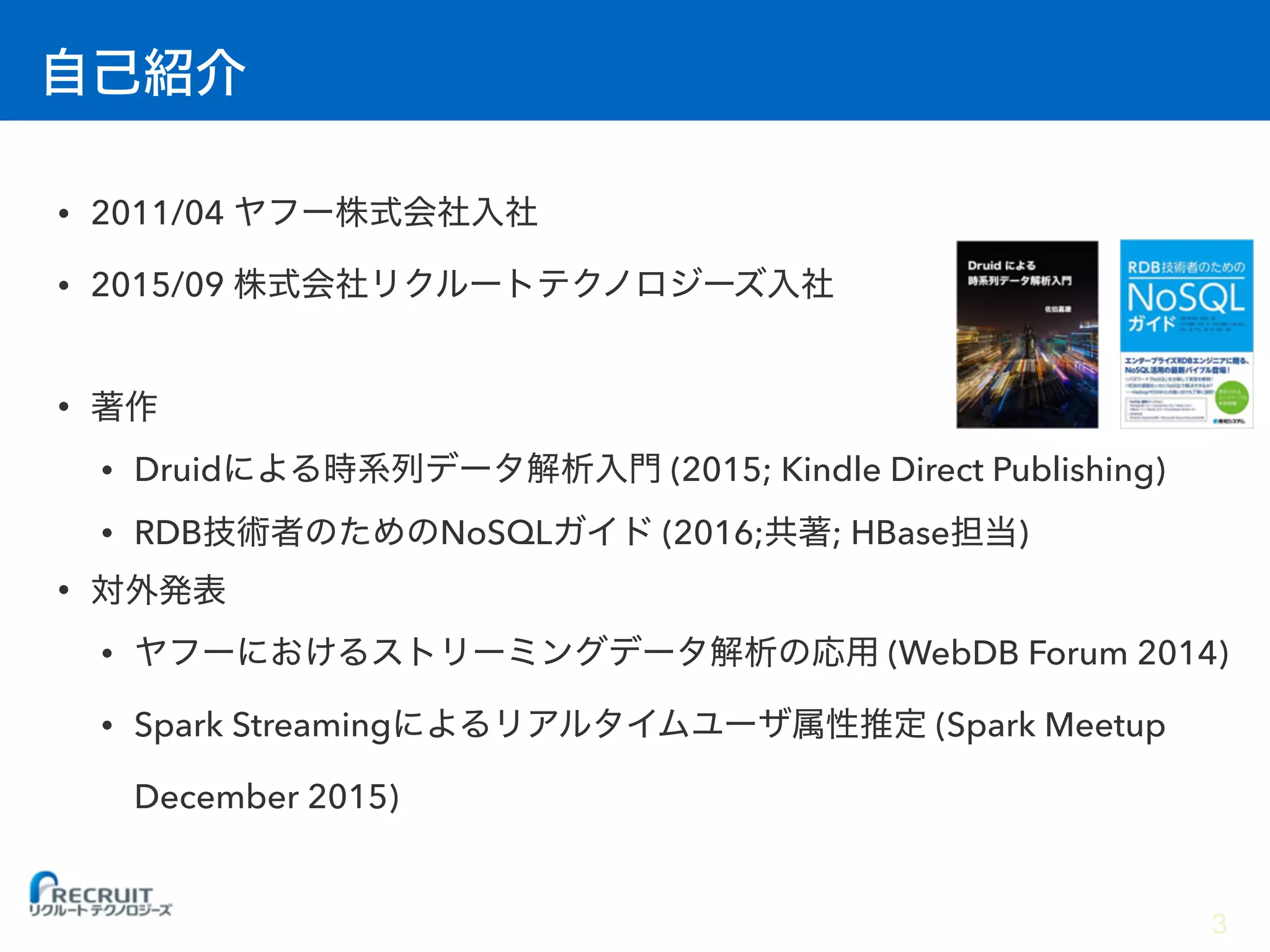 • 2011/04
• 2015/09
•
• Druid (2015; Kindle Direct Publishing)
• RDB NoSQL (2016; ; HBase )
•
• (WebDB Forum 2014)
• Spark Streaming (Spark Meetup
December 2015)
3