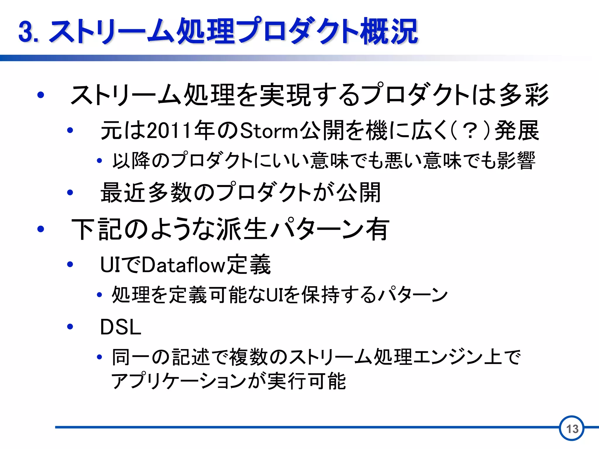13
3. ストリーム処理プロダクト概況
• ストリーム処理を実現するプロダクトは多彩
• 元は2011年のStorm公開を機に広く（？）発展
• 以降のプロダクトにいい意味でも悪い意味でも影響
• 最近多数のプロダクトが公開
• 下記のような派生パターン有
• UIでDataflow定義
• 処理を定義可能なUIを保持するパターン
• DSL
• 同一の記述で複数のストリーム処理エンジン上で
アプリケーションが実行可能
 